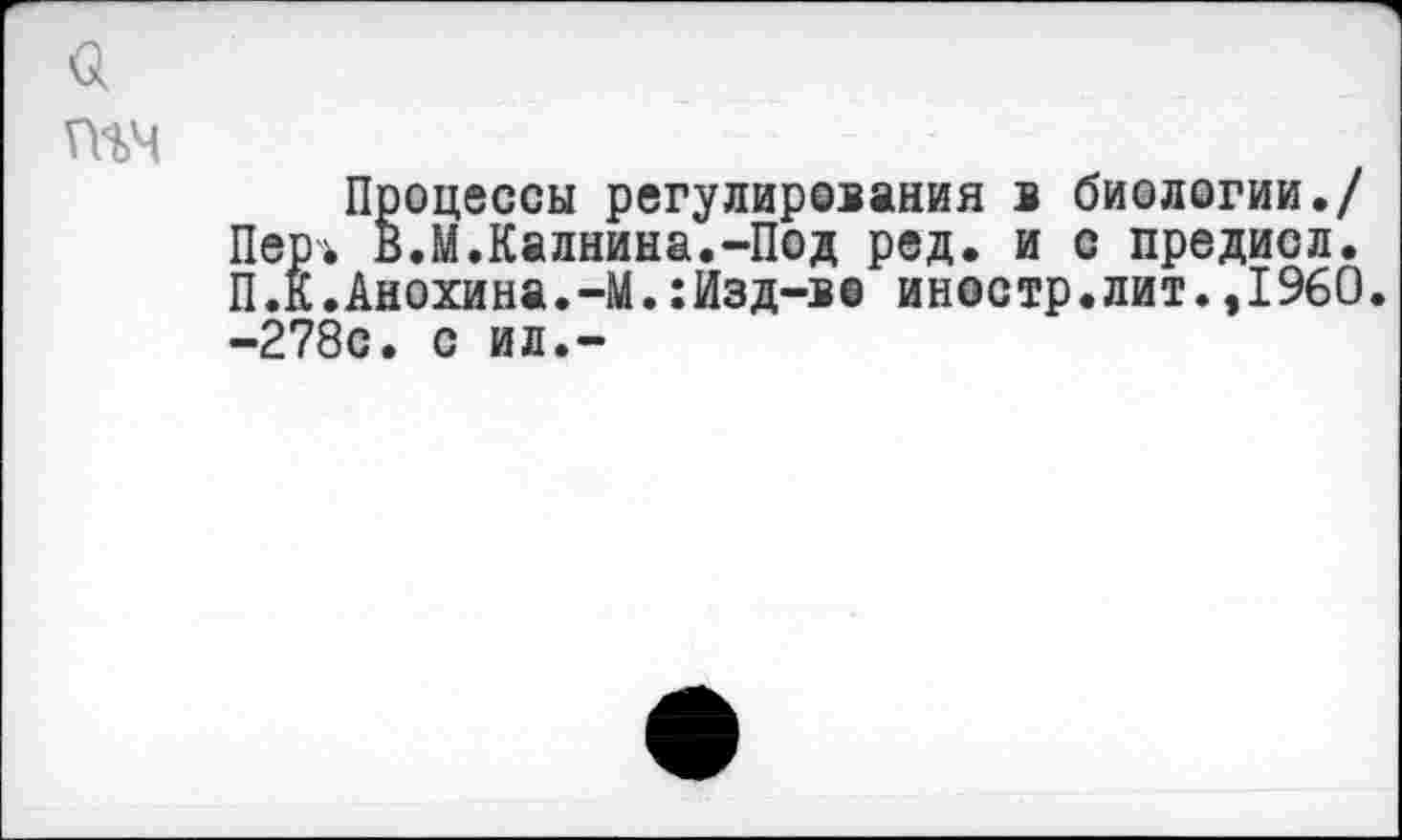 ﻿$
гнч
Процессы регулирования в биологии./ Пер-ь в.М.Калнина.-Под ред. и с предисл. П.К.Анохина.-М.:Изд-в® иностр.лит.,1960. -278с. с ил.-